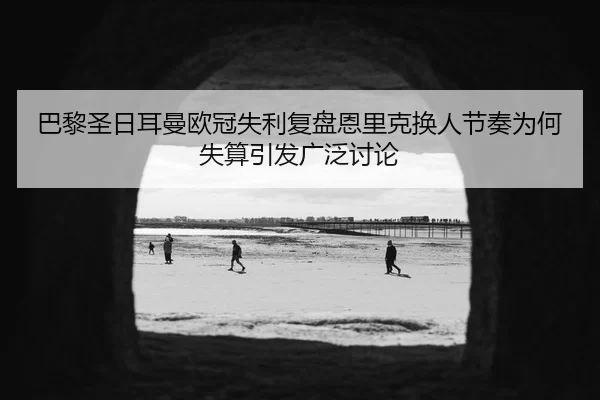 巴黎圣日耳曼欧冠失利复盘恩里克换人节奏为何失算引发广泛讨论