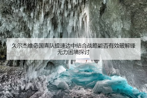 久尔杰维奇国青队提速边中结合战略能否有效破解锋无力困境探讨