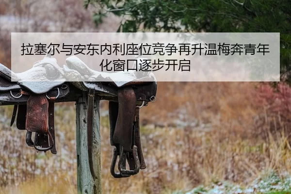 拉塞尔与安东内利座位竞争再升温梅奔青年化窗口逐步开启