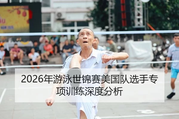 2026年游泳世锦赛美国队选手专项训练深度分析