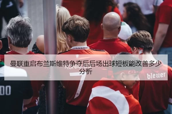曼联重启布兰斯维特争夺后后场出球短板能改善多少分析