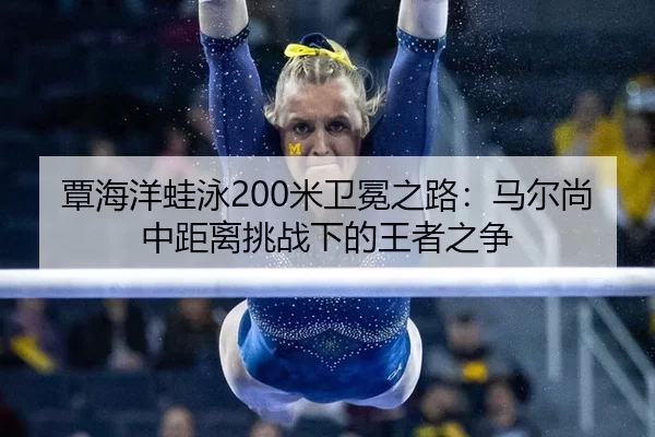 覃海洋蛙泳200米卫冕之路：马尔尚中距离挑战下的王者之争