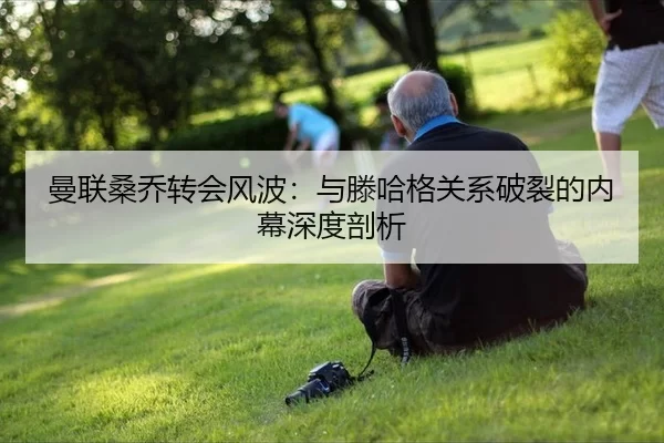曼联桑乔转会风波：与滕哈格关系破裂的内幕深度剖析