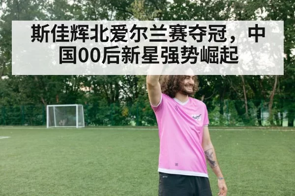 斯佳辉北爱尔兰赛夺冠，中国00后新星强势崛起